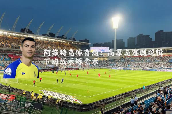阿兹特克体育场:高原与赛制逻辑下的战术炼金术